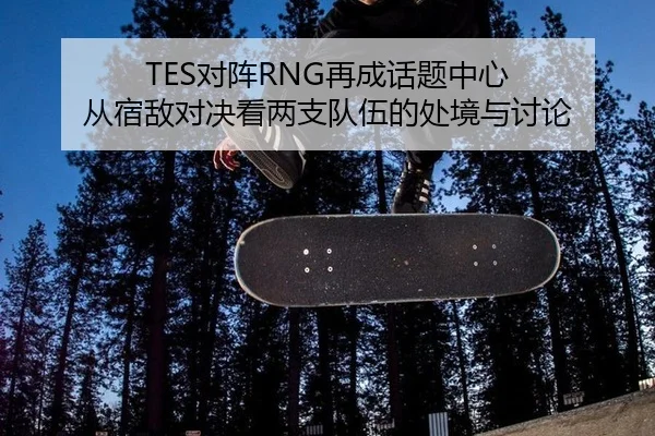 TES对阵RNG再成话题中心 从宿敌对决看两支队伍的处境与讨论