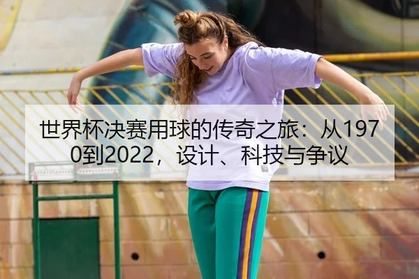 世界杯决赛用球的传奇之旅：从1970到2022，设计、科技与争议